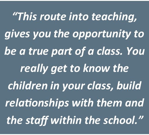 "This route into teaching gives you the opportunity to be a true part of a class. You really get to know the children in your class, build relationships with them and the staff within the school."