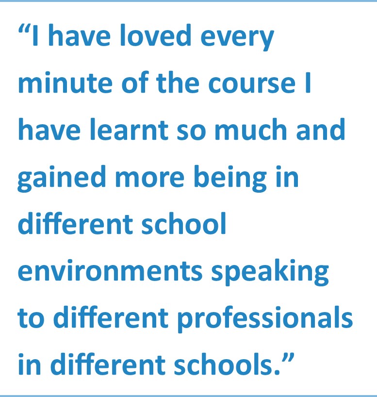 "I have loved every minute of the course I have learnt so much and gained more being in different school environments speaking to different professionals in different schools."